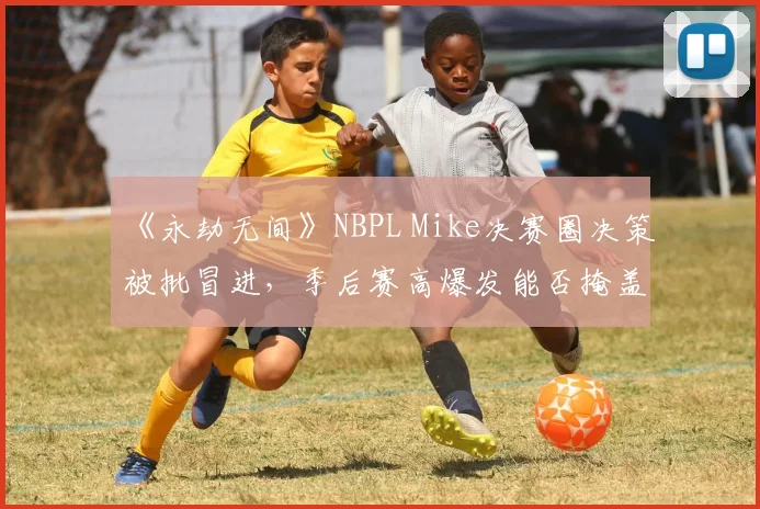 《永劫无间》NBPL Mike决赛圈决策被批冒进，季后赛高爆发能否掩盖战术短板