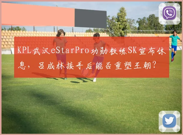 KPL武汉eStarPro功勋教练SK宣布休息，吕成林接手后能否重塑王朝？