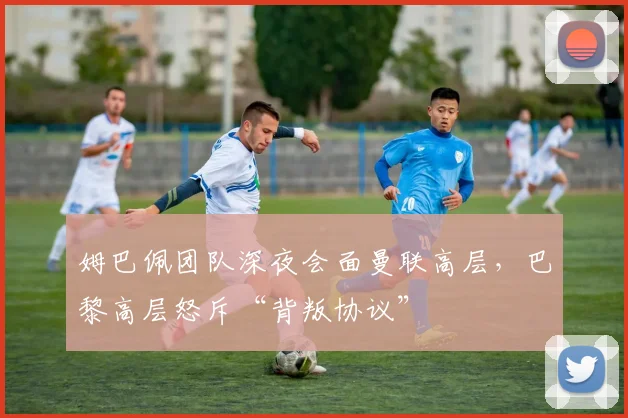 姆巴佩团队深夜会面曼联高层，巴黎高层怒斥“背叛协议”