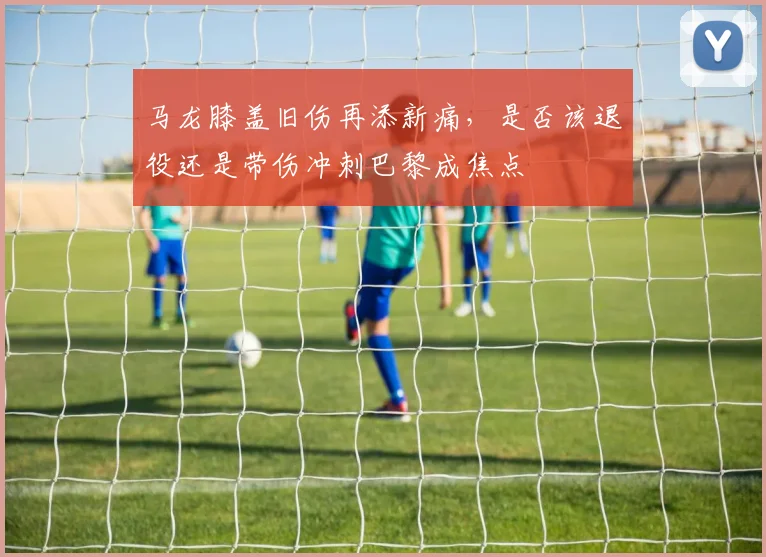 马龙膝盖旧伤再添新痛，是否该退役还是带伤冲刺巴黎成焦点