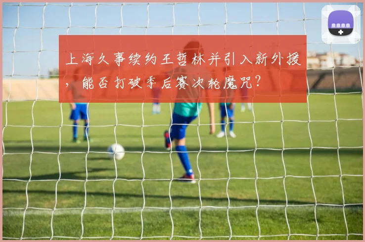 上海久事续约王哲林并引入新外援，能否打破季后赛次轮魔咒？