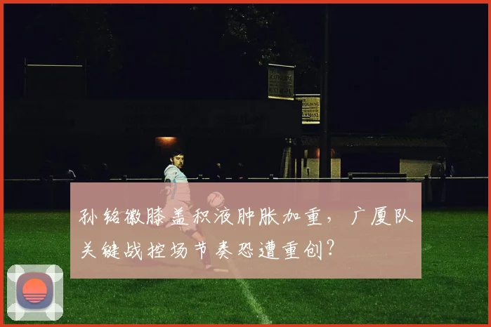 孙铭徽膝盖积液肿胀加重，广厦队关键战控场节奏恐遭重创？
