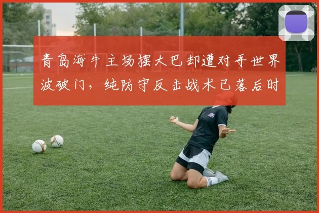 青岛海牛主场摆大巴却遭对手世界波破门，纯防守反击战术已落后时代还是执行不力？